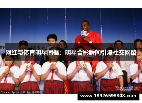 网红与体育明星同框：明星合影瞬间引爆社交网络